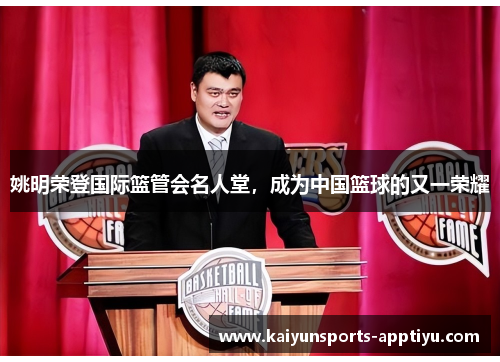 姚明荣登国际篮管会名人堂，成为中国篮球的又一荣耀